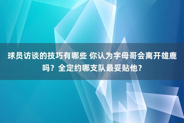 球员访谈的技巧有哪些 你认为字母哥会离开雄鹿吗？全定约哪支队最妥贴他？