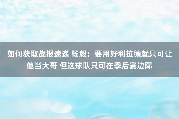 如何获取战报速递 杨毅：要用好利拉德就只可让他当大哥 但这球队只可在季后赛边际