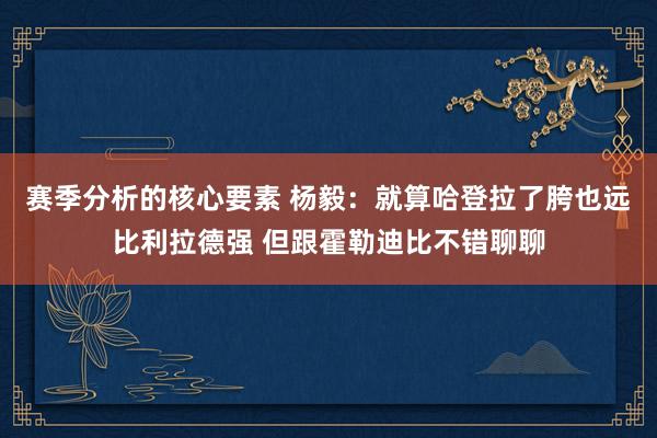 赛季分析的核心要素 杨毅：就算哈登拉了胯也远比利拉德强 但跟霍勒迪比不错聊聊