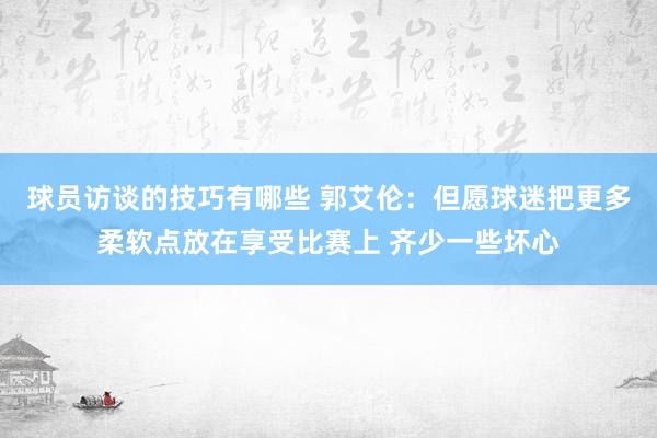 球员访谈的技巧有哪些 郭艾伦：但愿球迷把更多柔软点放在享受比赛上 齐少一些坏心