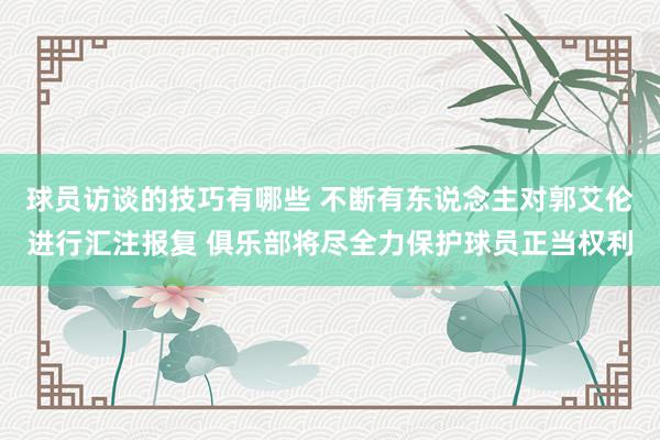 球员访谈的技巧有哪些 不断有东说念主对郭艾伦进行汇注报复 俱乐部将尽全力保护球员正当权利