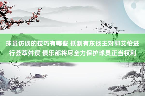 球员访谈的技巧有哪些 抵制有东谈主对郭艾伦进行荟萃舛误 俱乐部将尽全力保护球员正当权利