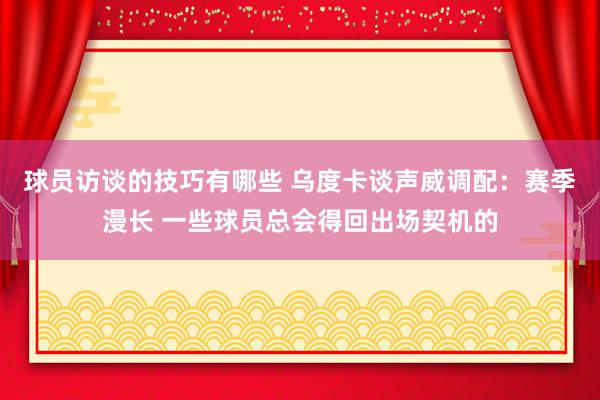 球员访谈的技巧有哪些 乌度卡谈声威调配：赛季漫长 一些球员总会得回出场契机的