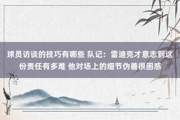 球员访谈的技巧有哪些 队记：雷迪克才意志到这份责任有多难 他对场上的细节伪善很困惑