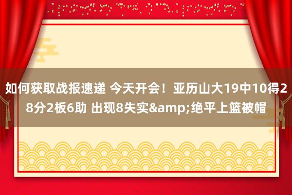 如何获取战报速递 今天开会！亚历山大19中10得28分2板6助 出现8失实&绝平上篮被帽