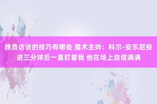 球员访谈的技巧有哪些 魔术主帅：科尔-安东尼投进三分球后一直盯着我 他在场上自信满满