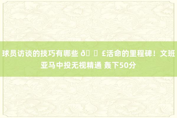 球员访谈的技巧有哪些 💣活命的里程碑！文班亚马中投无视精通 轰下50分