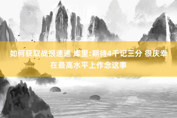 如何获取战报速递 库里:期待4千记三分 很庆幸在最高水平上作念这事