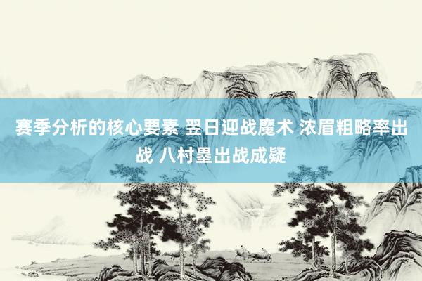 赛季分析的核心要素 翌日迎战魔术 浓眉粗略率出战 八村塁出战成疑