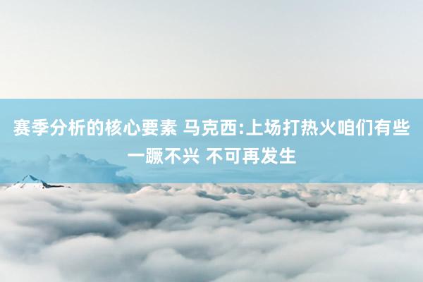 赛季分析的核心要素 马克西:上场打热火咱们有些一蹶不兴 不可再发生