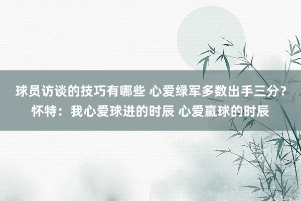 球员访谈的技巧有哪些 心爱绿军多数出手三分？怀特：我心爱球进的时辰 心爱赢球的时辰