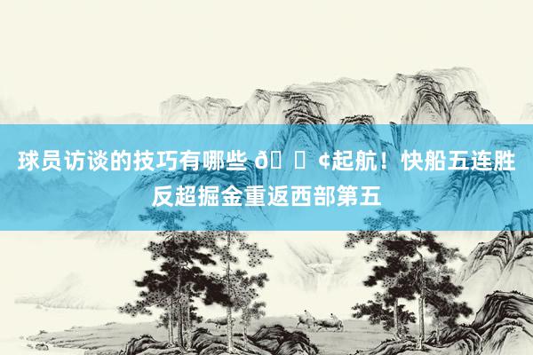 球员访谈的技巧有哪些 🚢起航！快船五连胜反超掘金重返西部第五