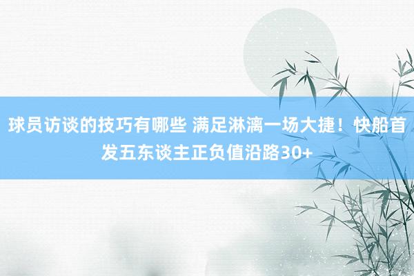 球员访谈的技巧有哪些 满足淋漓一场大捷！快船首发五东谈主正负值沿路30+