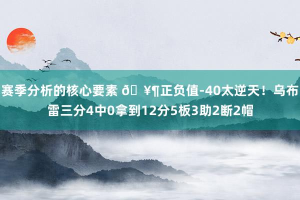 赛季分析的核心要素 🥶正负值-40太逆天！乌布雷三分4中0拿到12分5板3助2断2帽