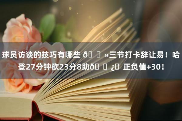 球员访谈的技巧有哪些 👻三节打卡辞让易！哈登27分钟砍23分8助🐿️正负值+30！