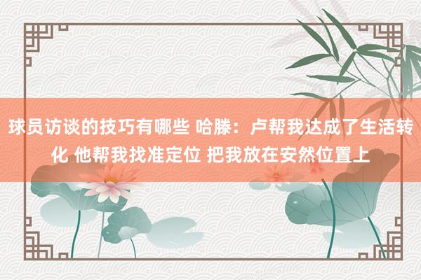 球员访谈的技巧有哪些 哈滕：卢帮我达成了生活转化 他帮我找准定位 把我放在安然位置上