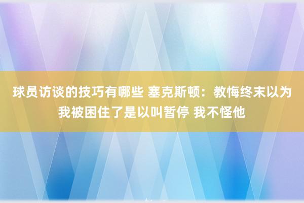 球员访谈的技巧有哪些 塞克斯顿：教悔终末以为我被困住了是以叫暂停 我不怪他