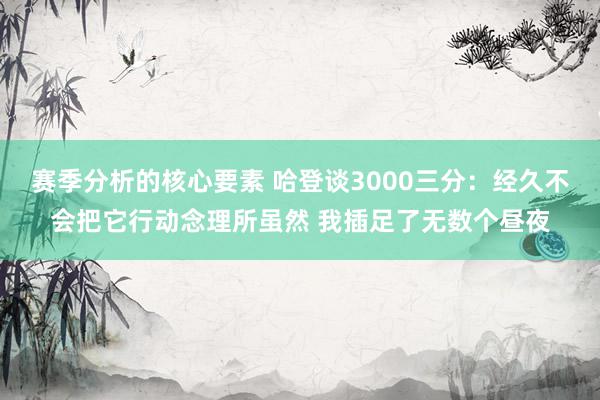 赛季分析的核心要素 哈登谈3000三分：经久不会把它行动念理所虽然 我插足了无数个昼夜