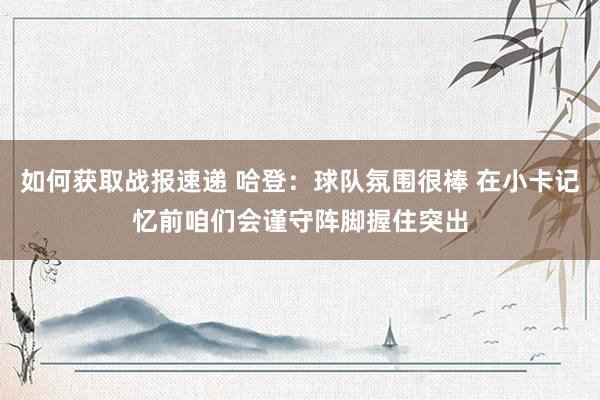 如何获取战报速递 哈登：球队氛围很棒 在小卡记忆前咱们会谨守阵脚握住突出