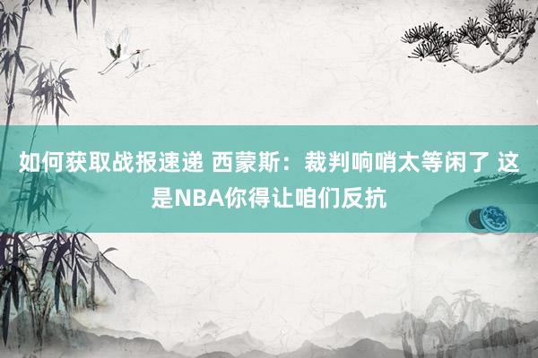 如何获取战报速递 西蒙斯：裁判响哨太等闲了 这是NBA你得让咱们反抗