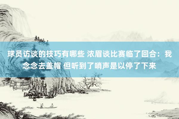 球员访谈的技巧有哪些 浓眉谈比赛临了回合：我念念去盖帽 但听到了哨声是以停了下来