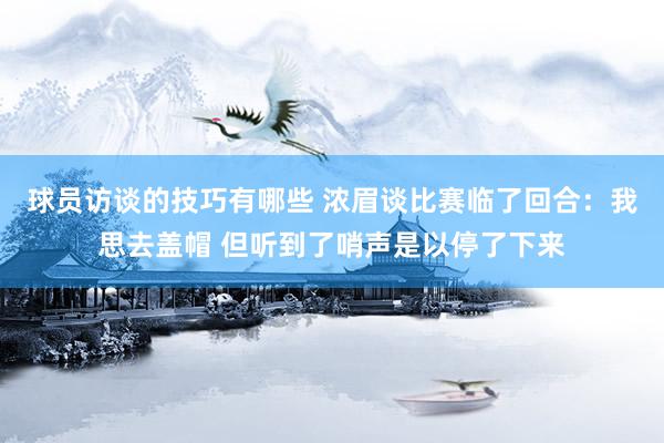 球员访谈的技巧有哪些 浓眉谈比赛临了回合：我思去盖帽 但听到了哨声是以停了下来