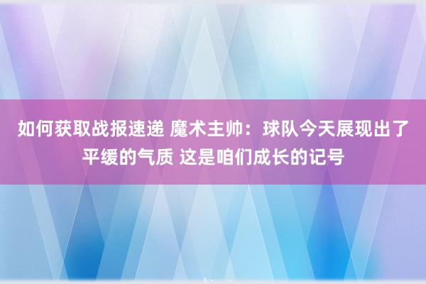 如何获取战报速递 魔术主帅：球队今天展现出了平缓的气质 这是咱们成长的记号