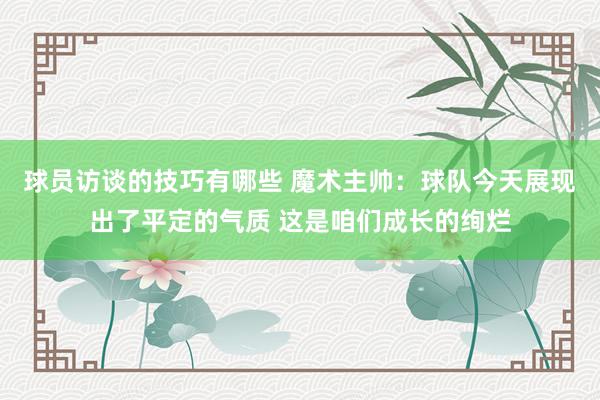 球员访谈的技巧有哪些 魔术主帅：球队今天展现出了平定的气质 这是咱们成长的绚烂