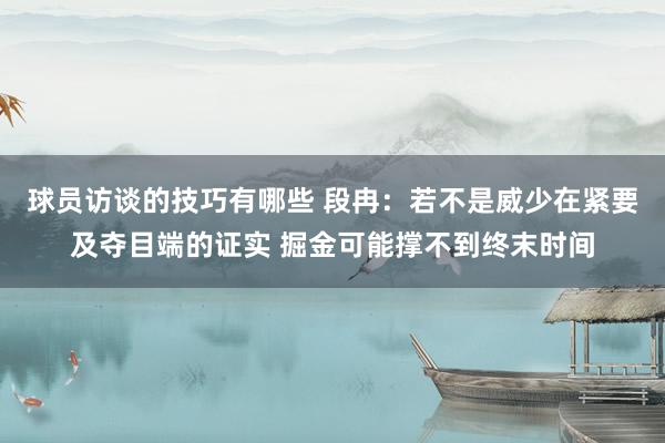 球员访谈的技巧有哪些 段冉：若不是威少在紧要及夺目端的证实 掘金可能撑不到终末时间