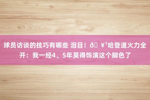 球员访谈的技巧有哪些 泪目！🥹哈登道火力全开：我一经4、5年莫得饰演这个脚色了