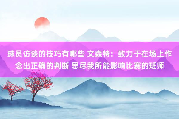 球员访谈的技巧有哪些 文森特：致力于在场上作念出正确的判断 思尽我所能影响比赛的班师