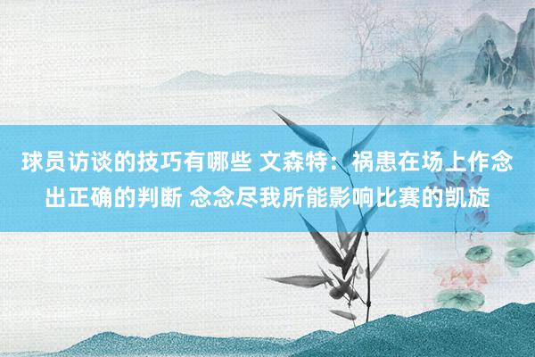 球员访谈的技巧有哪些 文森特：祸患在场上作念出正确的判断 念念尽我所能影响比赛的凯旋