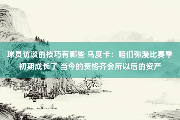 球员访谈的技巧有哪些 乌度卡：咱们弥漫比赛季初期成长了 当今的资格齐会所以后的资产