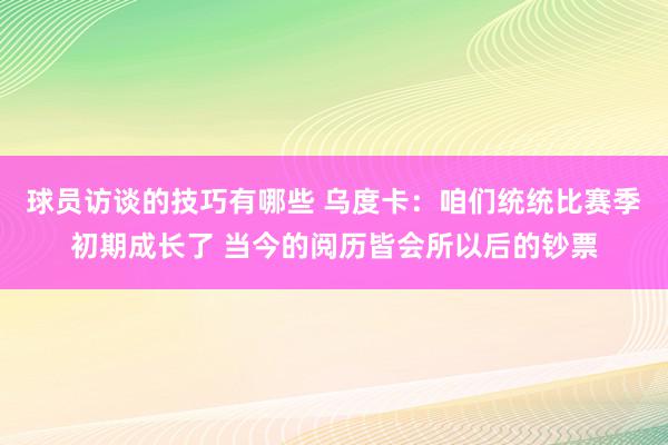 球员访谈的技巧有哪些 乌度卡：咱们统统比赛季初期成长了 当今的阅历皆会所以后的钞票