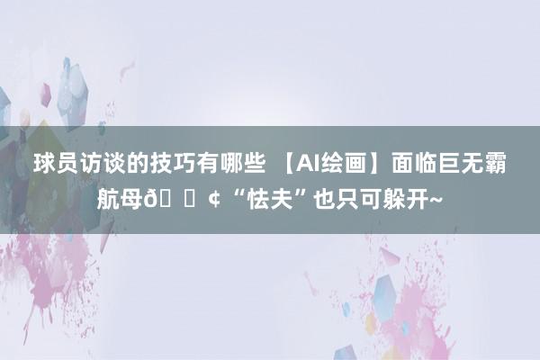 球员访谈的技巧有哪些 【AI绘画】面临巨无霸航母🚢 “怯夫”也只可躲开~