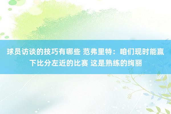 球员访谈的技巧有哪些 范弗里特：咱们现时能赢下比分左近的比赛 这是熟练的绚丽