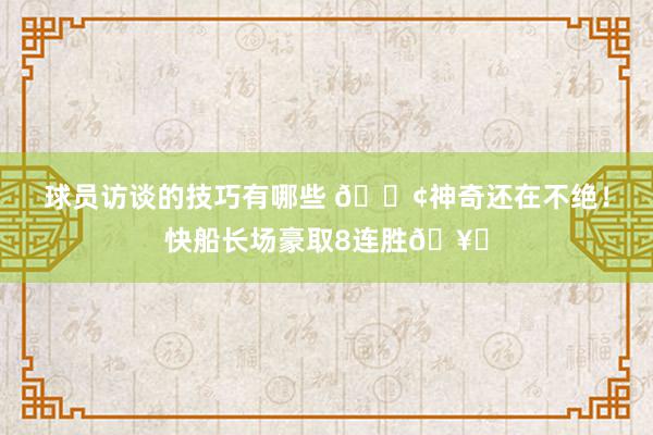 球员访谈的技巧有哪些 🚢神奇还在不绝！快船长场豪取8连胜🥏