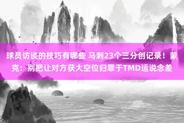 球员访谈的技巧有哪些 马刺23个三分创记录！蒙克：别把让对方获大空位归罪于TMD运说念差