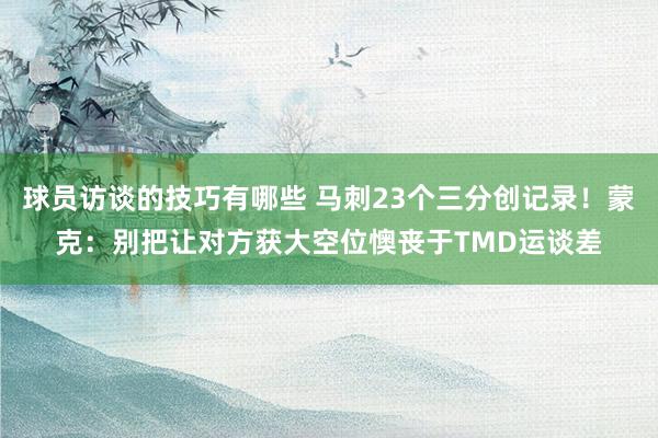 球员访谈的技巧有哪些 马刺23个三分创记录！蒙克：别把让对方获大空位懊丧于TMD运谈差