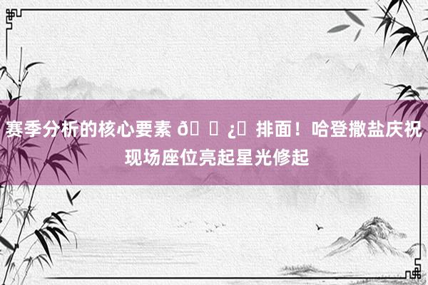 赛季分析的核心要素 🐿️排面！哈登撒盐庆祝 现场座位亮起星光修起