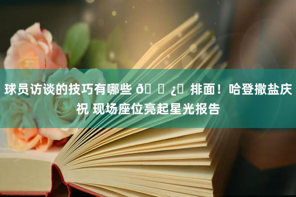 球员访谈的技巧有哪些 🐿️排面！哈登撒盐庆祝 现场座位亮起星光报告