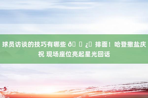 球员访谈的技巧有哪些 🐿️排面！哈登撒盐庆祝 现场座位亮起星光回话