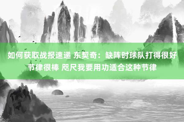 如何获取战报速递 东契奇：缺阵时球队打得很好节律很棒 咫尺我要用功适合这种节律