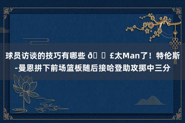 球员访谈的技巧有哪些 💣太Man了！特伦斯-曼恩拼下前场篮板随后接哈登助攻掷中三分