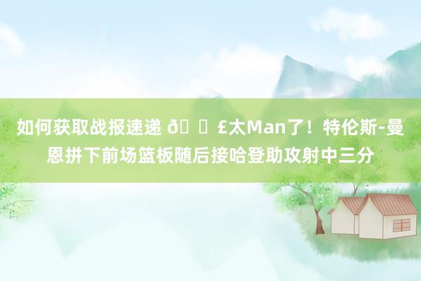 如何获取战报速递 💣太Man了！特伦斯-曼恩拼下前场篮板随后接哈登助攻射中三分