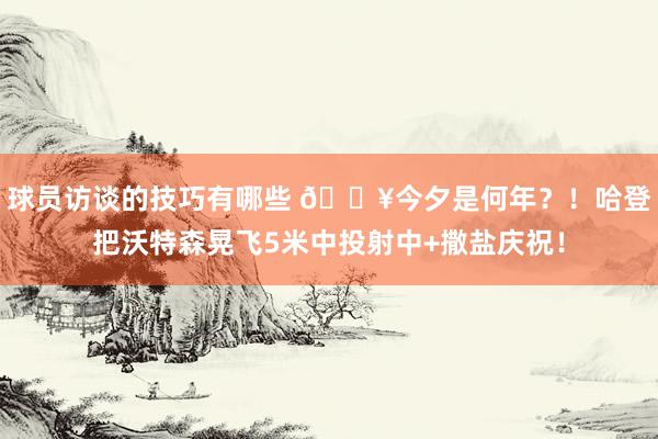 球员访谈的技巧有哪些 💥今夕是何年？！哈登把沃特森晃飞5米中投射中+撒盐庆祝！