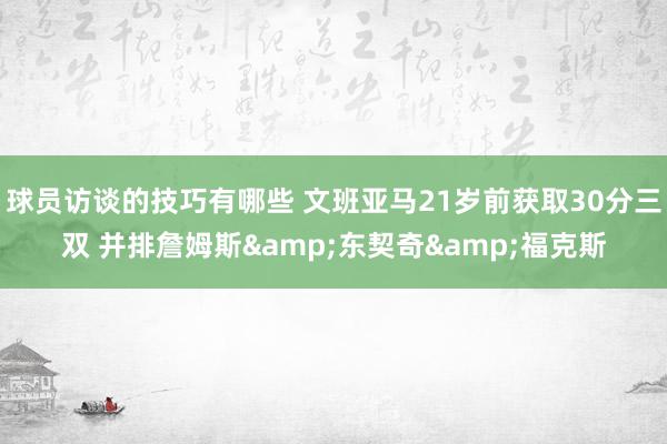 球员访谈的技巧有哪些 文班亚马21岁前获取30分三双 并排詹姆斯&东契奇&福克斯