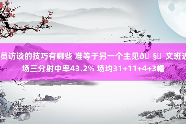 球员访谈的技巧有哪些 准等于另一个主见🧐文班近8场三分射中率43.2% 场均31+11+4+3帽