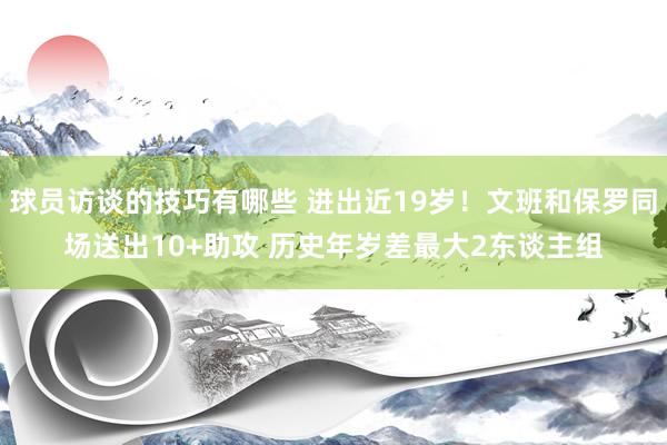 球员访谈的技巧有哪些 进出近19岁！文班和保罗同场送出10+助攻 历史年岁差最大2东谈主组