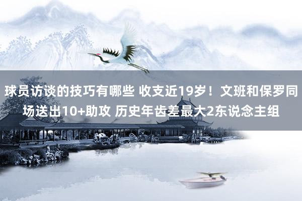 球员访谈的技巧有哪些 收支近19岁！文班和保罗同场送出10+助攻 历史年齿差最大2东说念主组